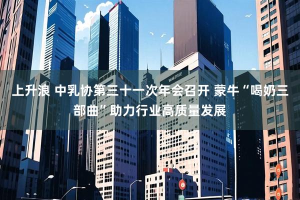 上升浪 中乳协第三十一次年会召开 蒙牛“喝奶三部曲”助力行业高质量发展