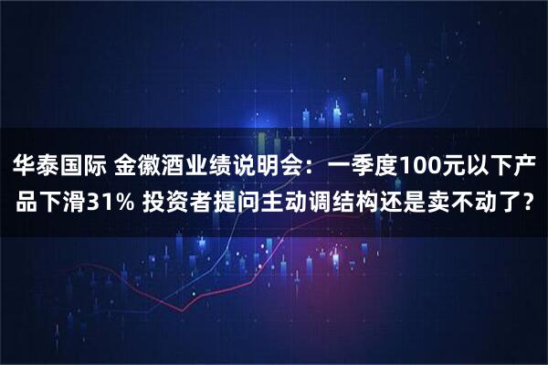 华泰国际 金徽酒业绩说明会：一季度100元以下产品下滑31% 投资者提问主动调结构还是卖不动了？