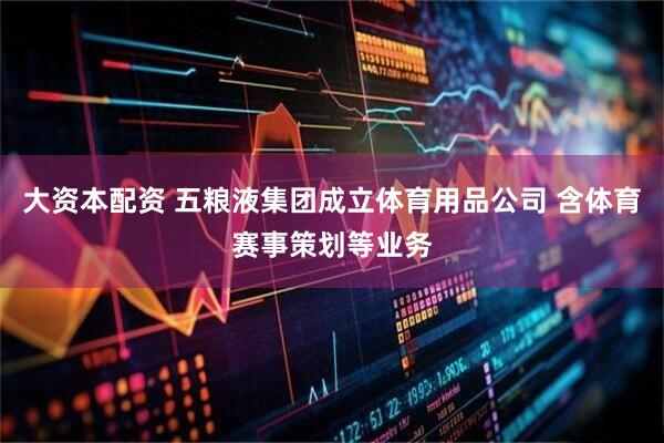 大资本配资 五粮液集团成立体育用品公司 含体育赛事策划等业务