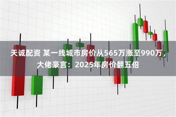 天诚配资 某一线城市房价从565万涨至990万，大佬豪言：2025年房价翻五倍