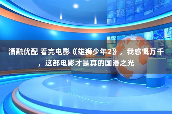 涌融优配 看完电影《雄狮少年2》，我感慨万千，这部电影才是真的国漫之光