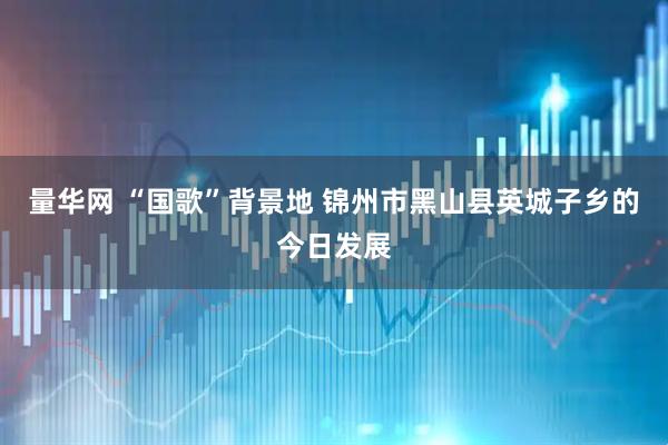 量华网 “国歌”背景地 锦州市黑山县英城子乡的今日发展