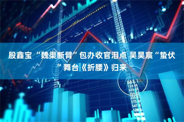 股鑫宝 “魏渠断臂”包办收官泪点 吴昊宸“蛰伏”舞台《折腰》归来