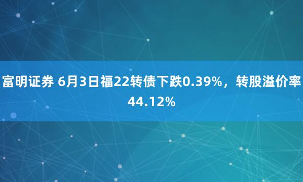 富明证券 6月3日福22转债下跌0.39%，转股溢价率44.12%