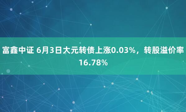 富鑫中证 6月3日大元转债上涨0.03%，转股溢价率16.78%
