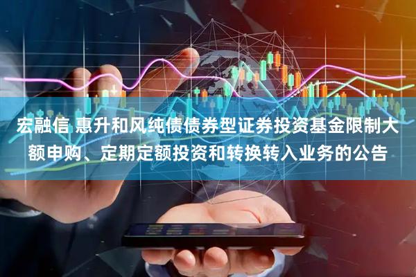 宏融信 惠升和风纯债债券型证券投资基金限制大额申购、定期定额投资和转换转入业务的公告