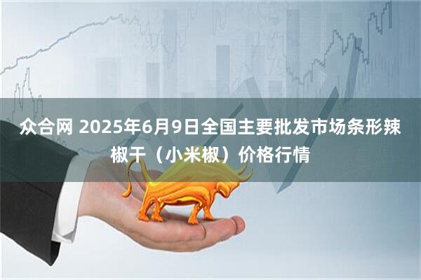 众合网 2025年6月9日全国主要批发市场条形辣椒干（小米椒）价格行情