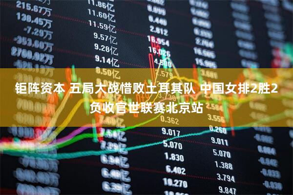 钜阵资本 五局大战惜败土耳其队 中国女排2胜2负收官世联赛北京站