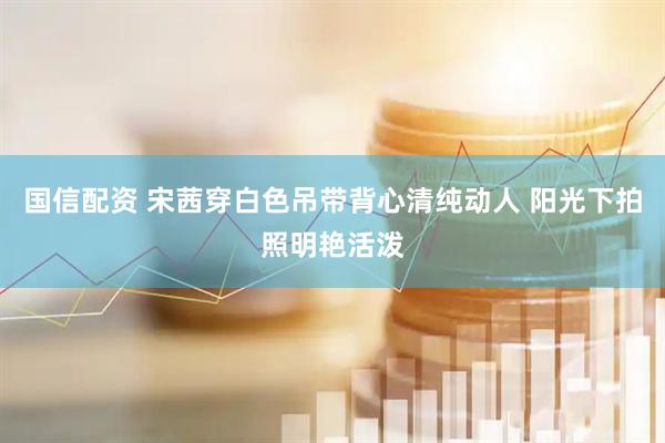 国信配资 宋茜穿白色吊带背心清纯动人 阳光下拍照明艳活泼