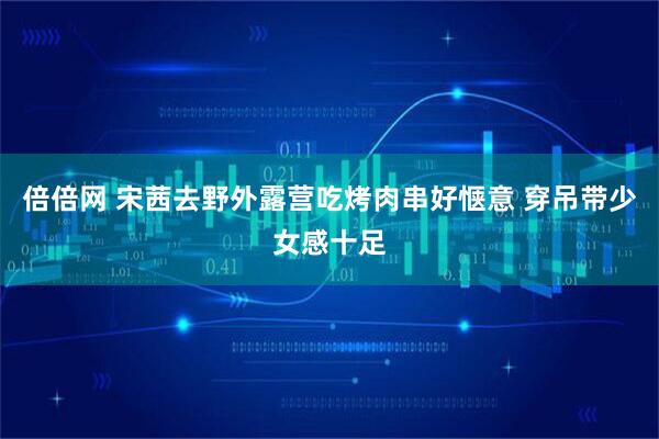 倍倍网 宋茜去野外露营吃烤肉串好惬意 穿吊带少女感十足