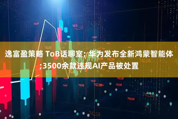 逸富盈策略 ToB话聊室: 华为发布全新鸿蒙智能体;3500余款违规AI产品被处置