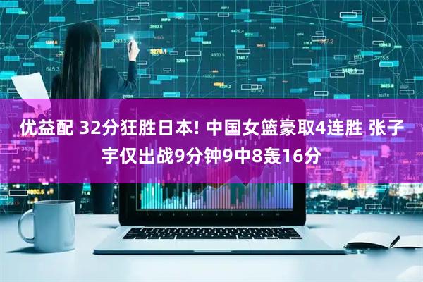 优益配 32分狂胜日本! 中国女篮豪取4连胜 张子宇仅出战9分钟9中8轰16分