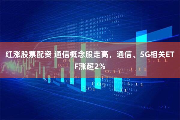 红涨股票配资 通信概念股走高，通信、5G相关ETF涨超2%