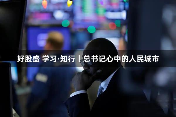 好股盛 学习·知行丨总书记心中的人民城市