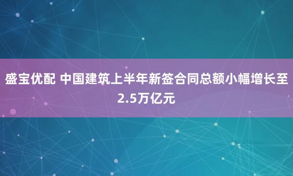 盛宝优配 中国建筑上半年新签合同总额小幅增长至2.5万亿元