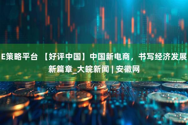E策略平台 【好评中国】中国新电商，书写经济发展新篇章_大皖新闻 | 安徽网