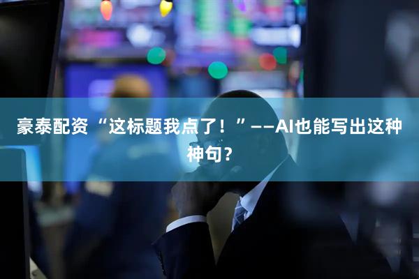 豪泰配资 “这标题我点了！”——AI也能写出这种神句？