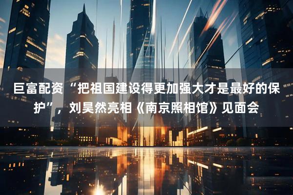 巨富配资 “把祖国建设得更加强大才是最好的保护”，刘昊然亮相《南京照相馆》见面会