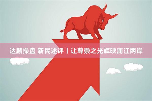 达麟操盘 新民述评丨让尊崇之光辉映浦江两岸