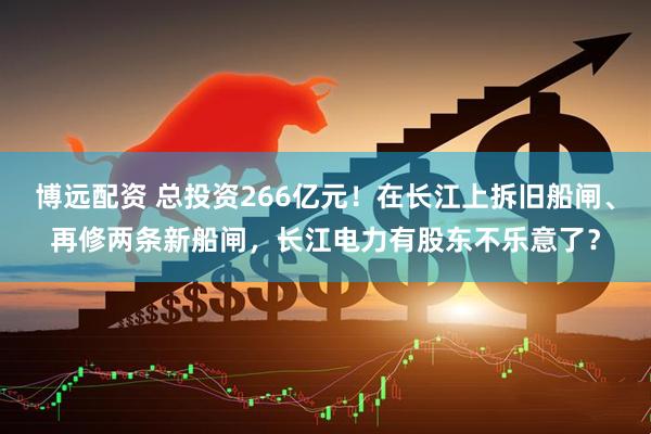 博远配资 总投资266亿元！在长江上拆旧船闸、再修两条新船闸，长江电力有股东不乐意了？