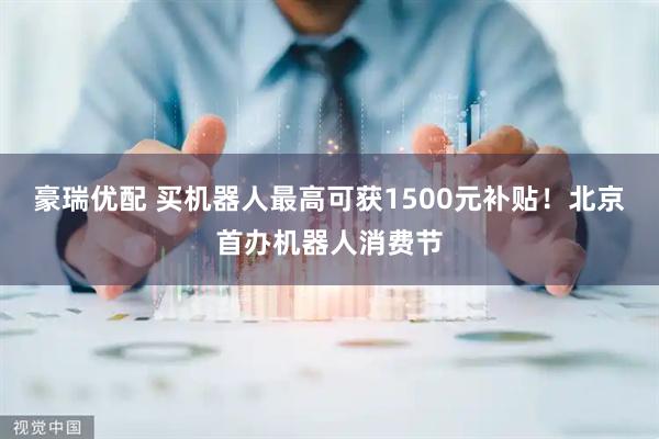 豪瑞优配 买机器人最高可获1500元补贴！北京首办机器人消费节
