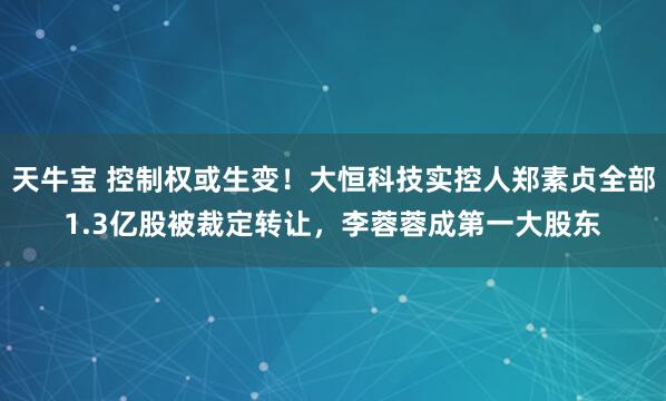 天牛宝 控制权或生变！大恒科技实控人郑素贞全部1.3亿股被裁定转让，李蓉蓉成第一大股东
