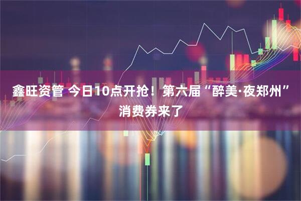 鑫旺资管 今日10点开抢!第六届“醉美·夜郑州”消费券来了
