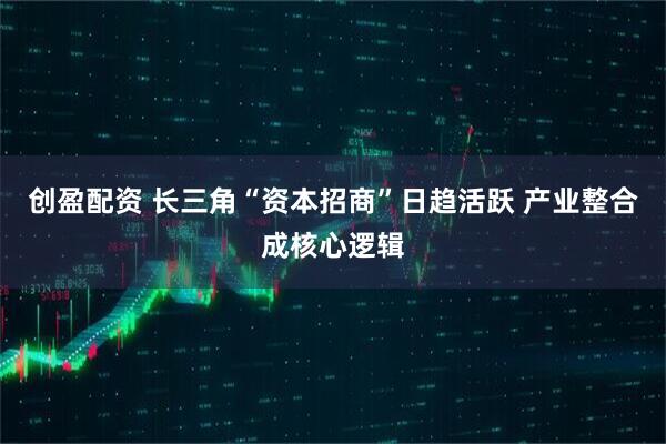 创盈配资 长三角“资本招商”日趋活跃 产业整合成核心逻辑