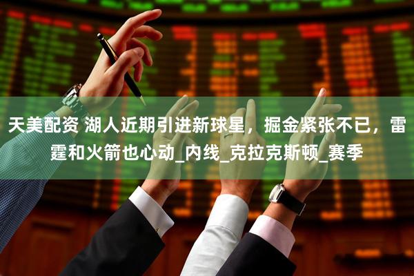 天美配资 湖人近期引进新球星，掘金紧张不已，雷霆和火箭也心动_内线_克拉克斯顿_赛季