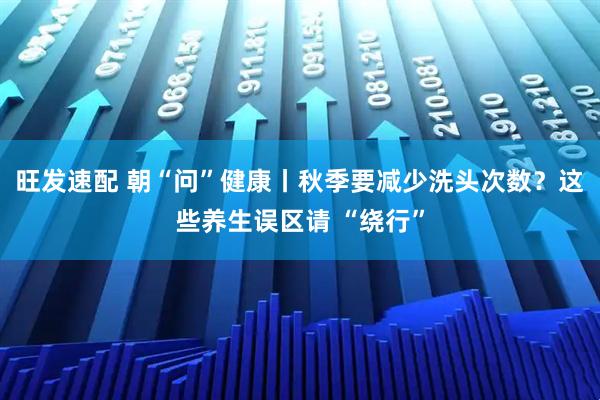 旺发速配 朝“问”健康丨秋季要减少洗头次数？这些养生误区请 “绕行”