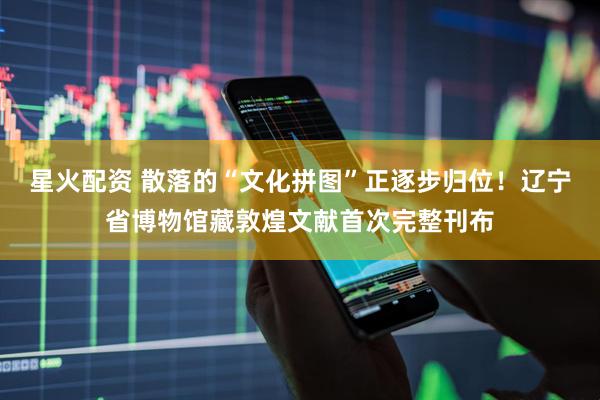 星火配资 散落的“文化拼图”正逐步归位！辽宁省博物馆藏敦煌文献首次完整刊布