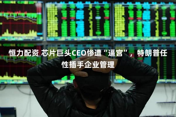 恒力配资 芯片巨头CEO惨遭“逼宫”，特朗普任性插手企业管理