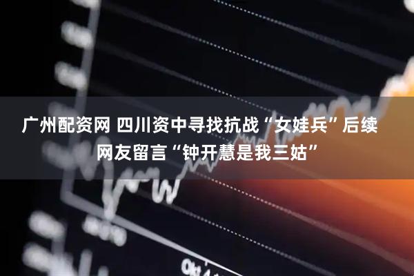 广州配资网 四川资中寻找抗战“女娃兵”后续   网友留言“钟开慧是我三姑”