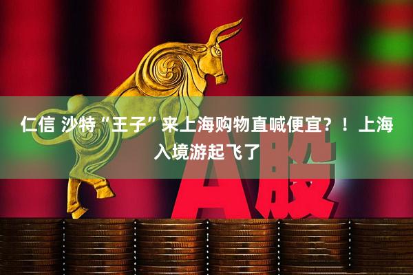 仁信 沙特“王子”来上海购物直喊便宜？！上海入境游起飞了