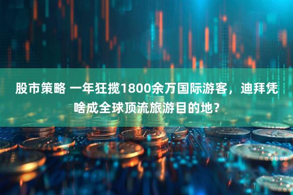 股市策略 一年狂揽1800余万国际游客，迪拜凭啥成全球顶流旅游目的地？