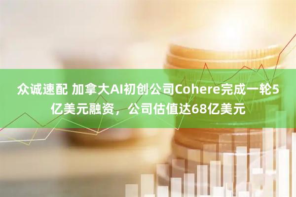 众诚速配 加拿大AI初创公司Cohere完成一轮5亿美元融资，公司估值达68亿美元