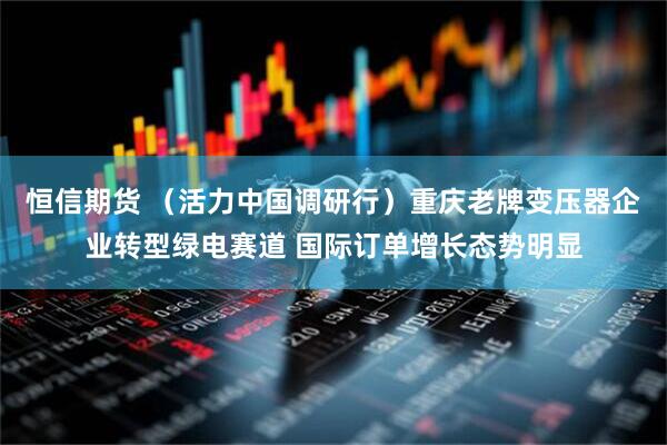 恒信期货 （活力中国调研行）重庆老牌变压器企业转型绿电赛道 国际订单增长态势明显