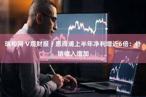瑞和网 V观财报｜惠而浦上半年净利增近6倍：外销收入增加
