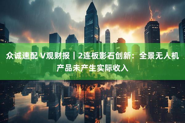 众诚速配 V观财报｜2连板影石创新：全景无人机产品未产生实际收入