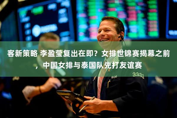 客新策略 李盈莹复出在即？女排世锦赛揭幕之前，中国女排与泰国队先打友谊赛