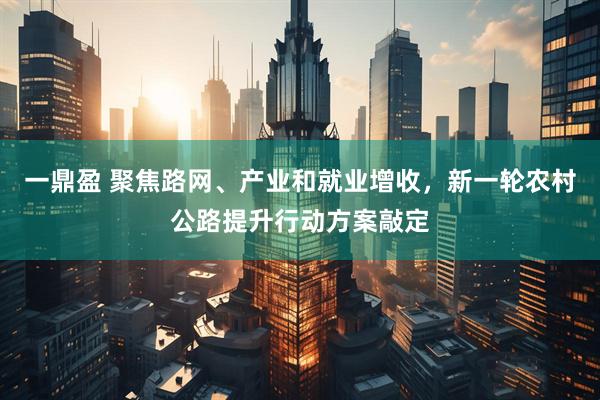 一鼎盈 聚焦路网、产业和就业增收，新一轮农村公路提升行动方案敲定