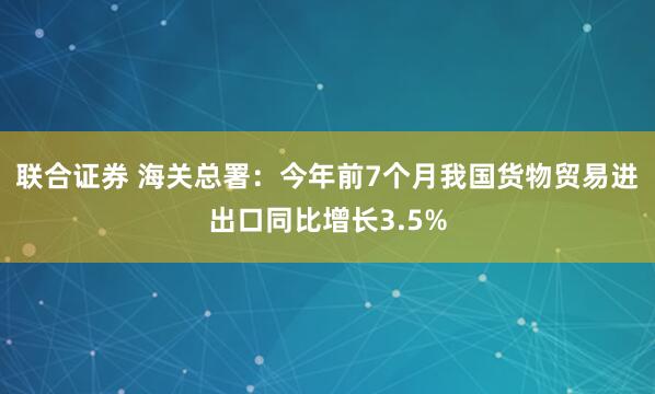 联合证券 海关总署：今年前7个月我国货物贸易进出口同比增长3.5%