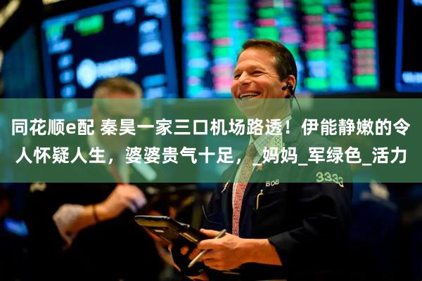 同花顺e配 秦昊一家三口机场路透！伊能静嫩的令人怀疑人生，婆婆贵气十足，_妈妈_军绿色_活力