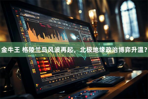 金牛王 格陵兰岛风波再起，北极地缘政治博弈升温？