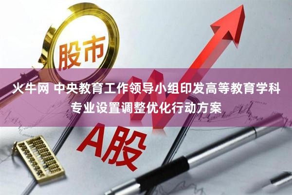 火牛网 中央教育工作领导小组印发高等教育学科专业设置调整优化行动方案