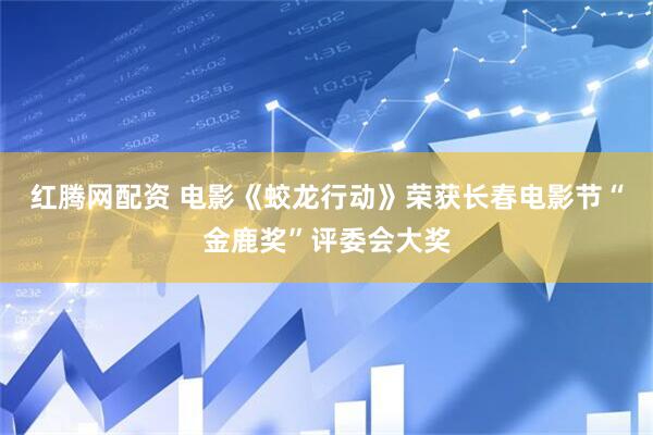 红腾网配资 电影《蛟龙行动》荣获长春电影节“金鹿奖”评委会大奖