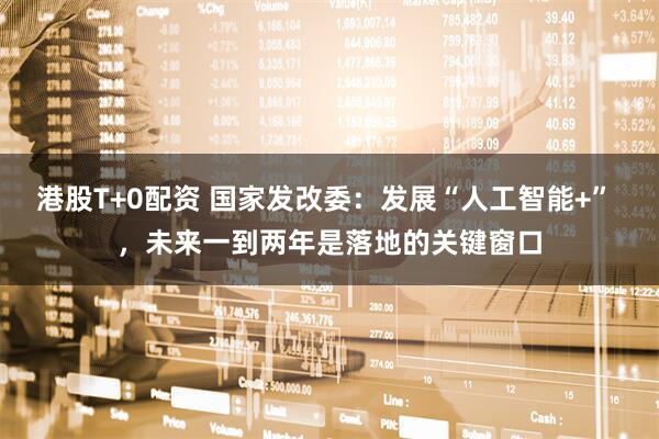 港股T+0配资 国家发改委：发展“人工智能+” ，未来一到两年是落地的关键窗口