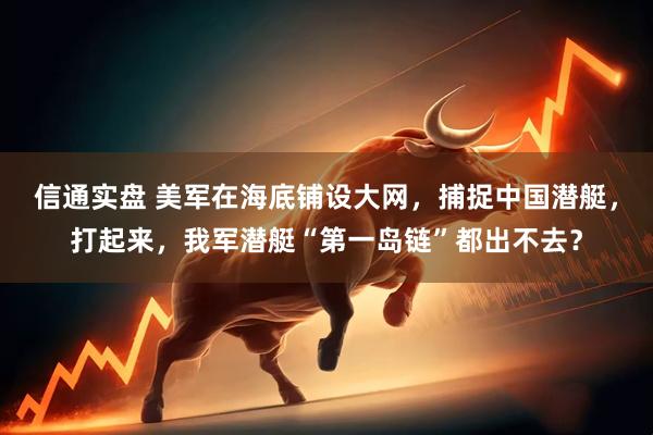信通实盘 美军在海底铺设大网，捕捉中国潜艇，打起来，我军潜艇“第一岛链”都出不去？