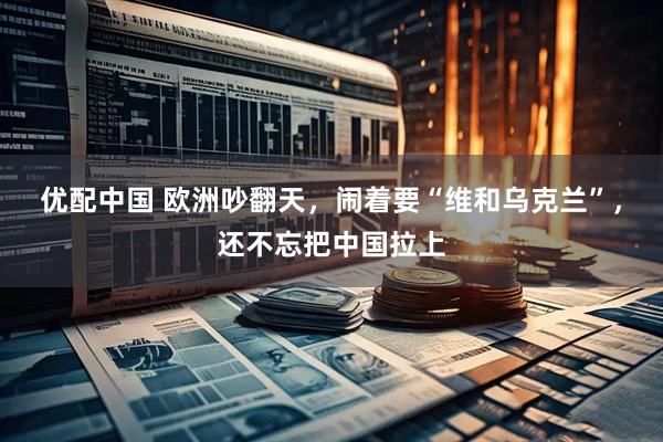 优配中国 欧洲吵翻天，闹着要“维和乌克兰”，还不忘把中国拉上