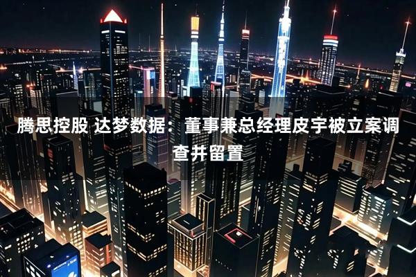 腾思控股 达梦数据：董事兼总经理皮宇被立案调查并留置